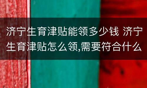济宁生育津贴能领多少钱 济宁生育津贴怎么领,需要符合什么条件