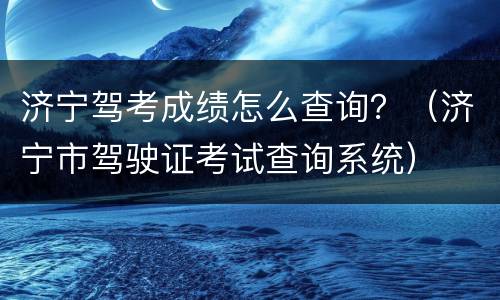 济宁驾考成绩怎么查询？（济宁市驾驶证考试查询系统）