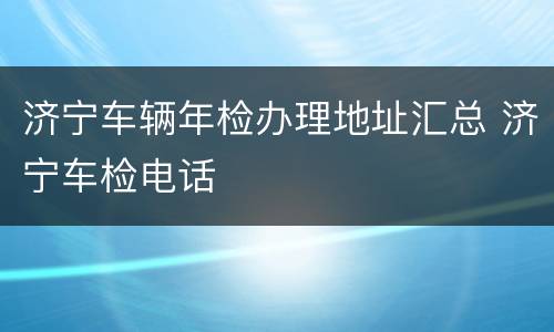 济宁车辆年检办理地址汇总 济宁车检电话