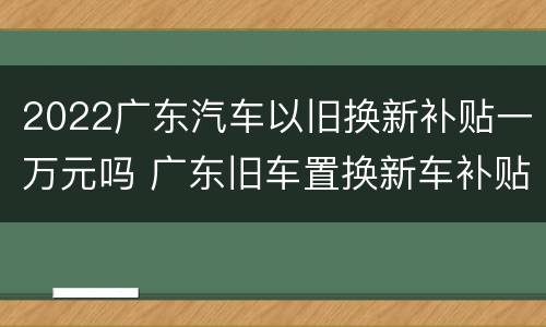 2022广东汽车以旧换新补贴一万元吗 广东旧车置换新车补贴2020多少钱