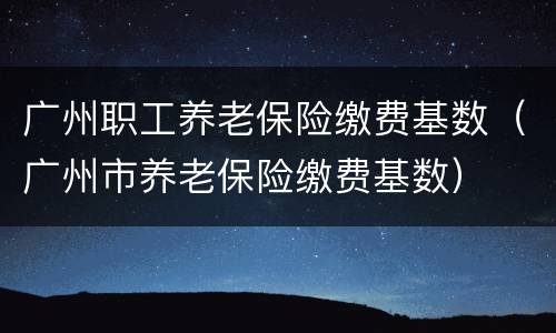 广州职工养老保险缴费基数（广州市养老保险缴费基数）