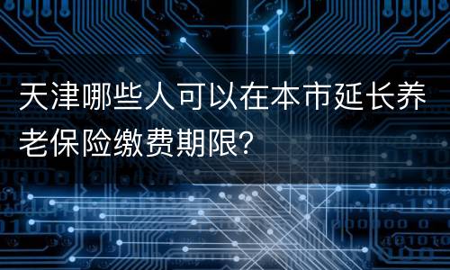 天津哪些人可以在本市延长养老保险缴费期限？