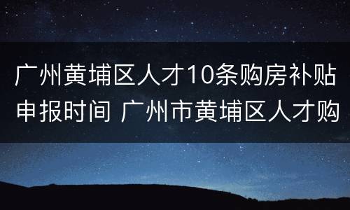 广州黄埔区人才10条购房补贴申报时间 广州市黄埔区人才购房政策