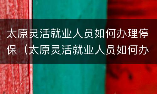 太原灵活就业人员如何办理停保（太原灵活就业人员如何办理停保业务）