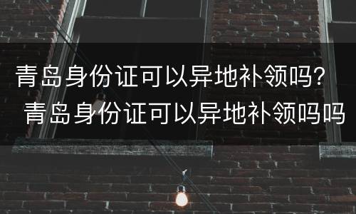 青岛身份证可以异地补领吗？ 青岛身份证可以异地补领吗吗