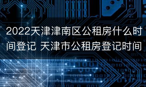 2022天津津南区公租房什么时间登记 天津市公租房登记时间