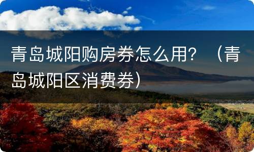 青岛城阳购房券怎么用？（青岛城阳区消费券）