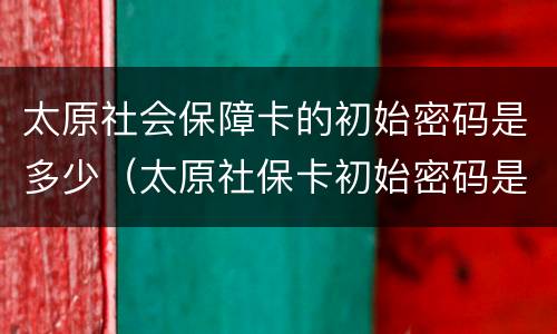 太原社会保障卡的初始密码是多少（太原社保卡初始密码是多少啊）