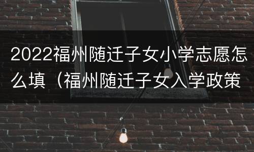 2022福州随迁子女小学志愿怎么填（福州随迁子女入学政策2021年）