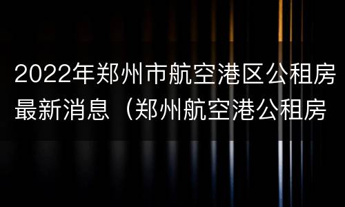 2022年郑州市航空港区公租房最新消息（郑州航空港公租房好申请吗）