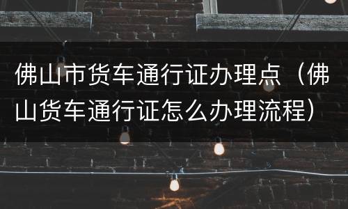 佛山市货车通行证办理点（佛山货车通行证怎么办理流程）