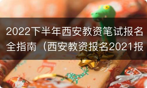 2022下半年西安教资笔试报名全指南（西安教资报名2021报名时间）