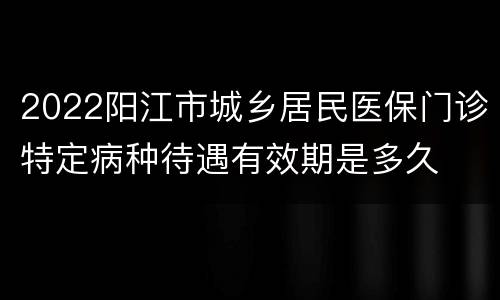 2022阳江市城乡居民医保门诊特定病种待遇有效期是多久
