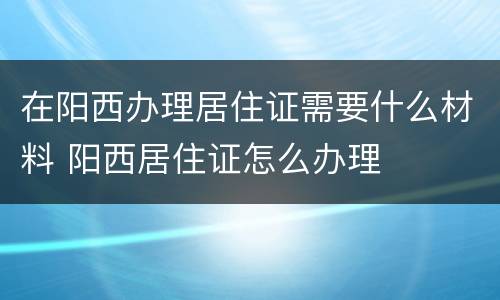 在阳西办理居住证需要什么材料 阳西居住证怎么办理