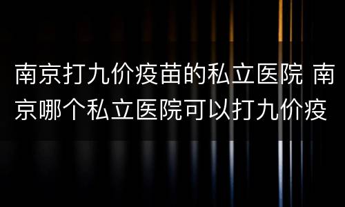 南京打九价疫苗的私立医院 南京哪个私立医院可以打九价疫苗