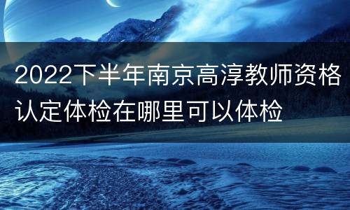 2022下半年南京高淳教师资格认定体检在哪里可以体检