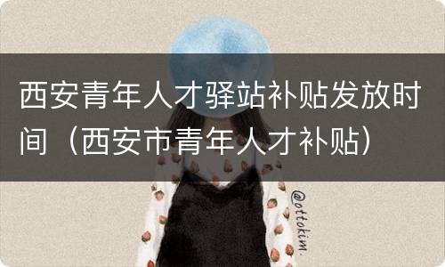西安青年人才驿站补贴发放时间（西安市青年人才补贴）