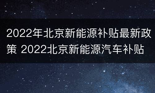 2022年北京新能源补贴最新政策 2022北京新能源汽车补贴