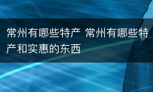 常州有哪些特产 常州有哪些特产和实惠的东西