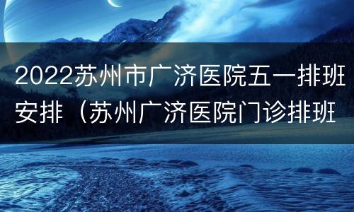2022苏州市广济医院五一排班安排（苏州广济医院门诊排班表）