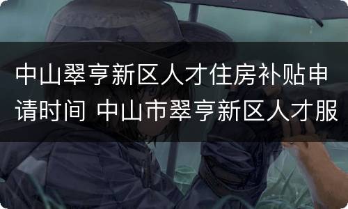 中山翠亨新区人才住房补贴申请时间 中山市翠亨新区人才服务中心