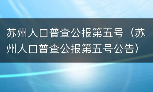苏州人口普查公报第五号（苏州人口普查公报第五号公告）