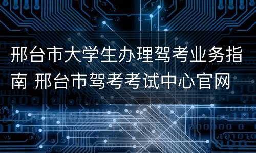 邢台市大学生办理驾考业务指南 邢台市驾考考试中心官网