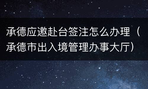承德应邀赴台签注怎么办理（承德市出入境管理办事大厅）