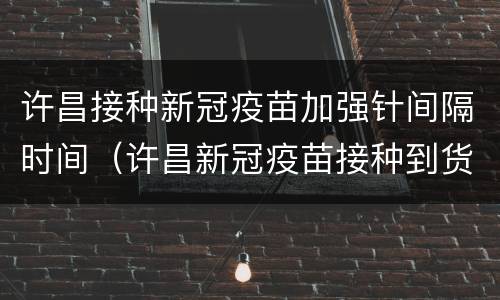 许昌接种新冠疫苗加强针间隔时间（许昌新冠疫苗接种到货时间）