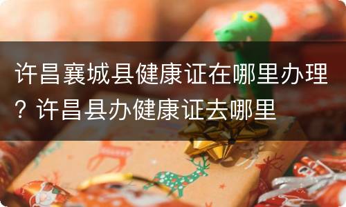 许昌襄城县健康证在哪里办理? 许昌县办健康证去哪里
