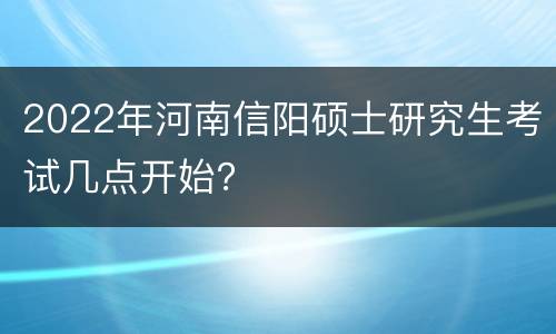 2022年河南信阳硕士研究生考试几点开始？