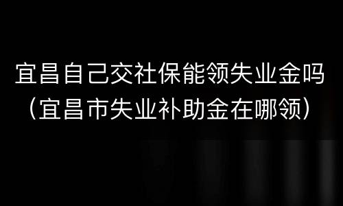宜昌自己交社保能领失业金吗（宜昌市失业补助金在哪领）