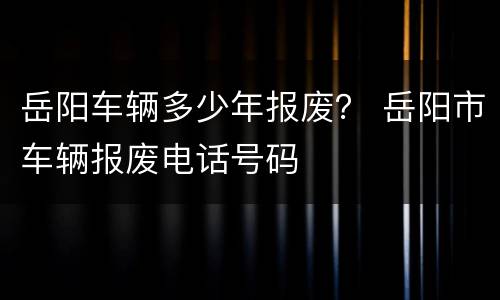 岳阳车辆多少年报废？ 岳阳市车辆报废电话号码