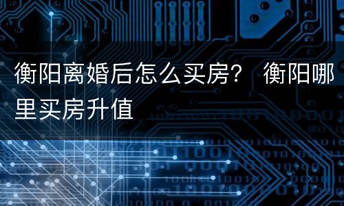 衡阳离婚后怎么买房？ 衡阳哪里买房升值