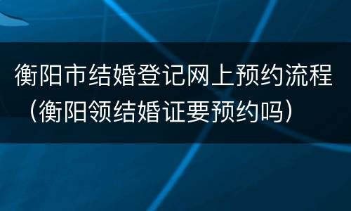 衡阳市结婚登记网上预约流程（衡阳领结婚证要预约吗）