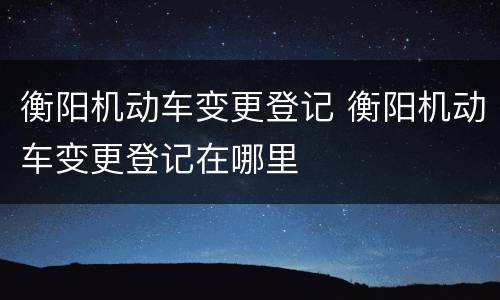 衡阳机动车变更登记 衡阳机动车变更登记在哪里