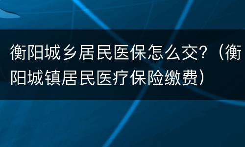 衡阳城乡居民医保怎么交?（衡阳城镇居民医疗保险缴费）