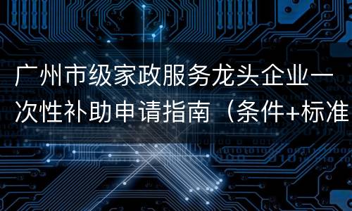 广州市级家政服务龙头企业一次性补助申请指南（条件+标准+材料）