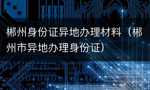 郴州身份证异地办理材料（郴州市异地办理身份证）