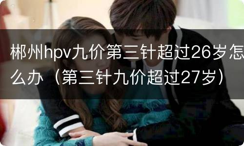郴州hpv九价第三针超过26岁怎么办（第三针九价超过27岁）