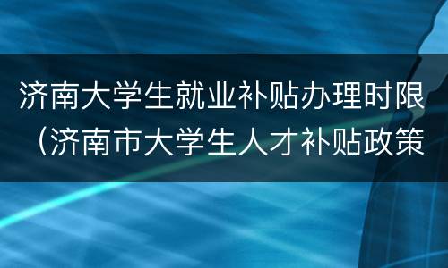 济南大学生就业补贴办理时限（济南市大学生人才补贴政策）