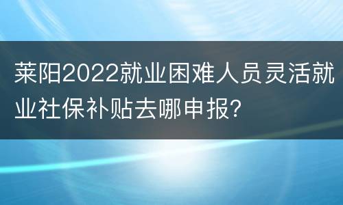 莱阳2022就业困难人员灵活就业社保补贴去哪申报？