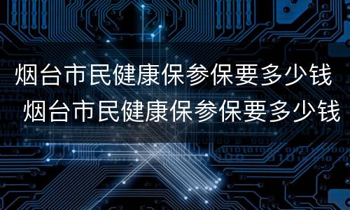 烟台市民健康保参保要多少钱 烟台市民健康保参保要多少钱一个月
