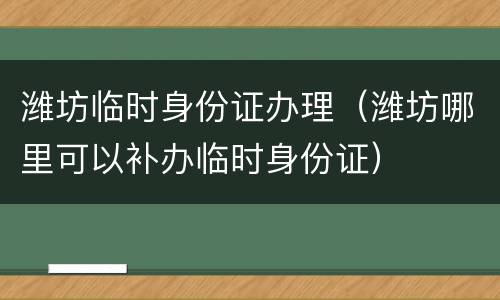 潍坊临时身份证办理（潍坊哪里可以补办临时身份证）
