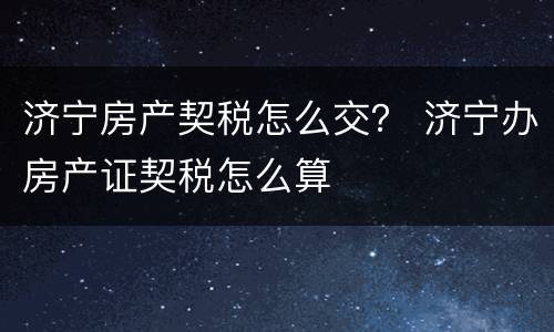 济宁房产契税怎么交？ 济宁办房产证契税怎么算