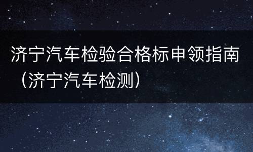 济宁汽车检验合格标申领指南（济宁汽车检测）