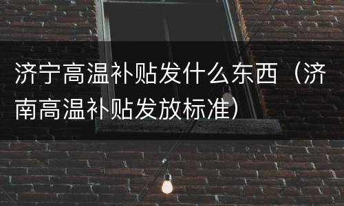 济宁高温补贴发什么东西（济南高温补贴发放标准）