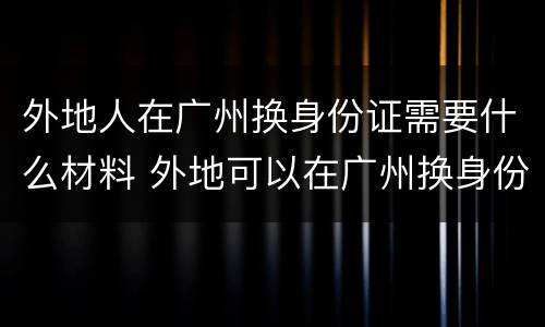 外地人在广州换身份证需要什么材料 外地可以在广州换身份证吗?