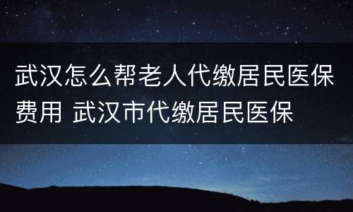 武汉怎么帮老人代缴居民医保费用 武汉市代缴居民医保