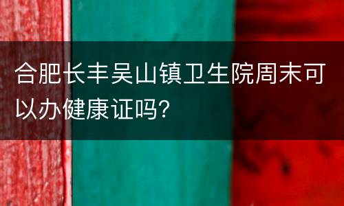 合肥长丰吴山镇卫生院周末可以办健康证吗？